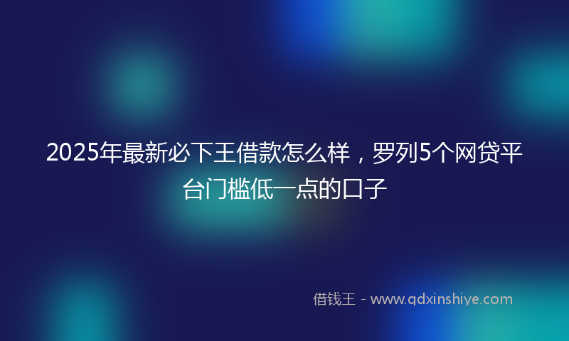 2025年最新必下王借款怎么样，罗列5个网贷平台门槛低一点的口子