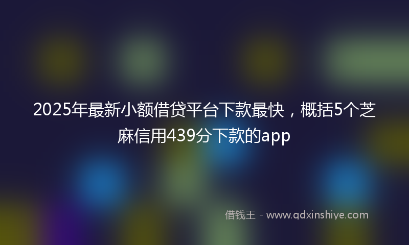 2025年最新小额借贷平台下款最快，概括5个芝麻信用439分下款的app