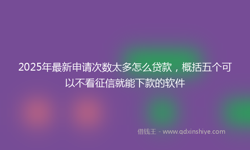 2025年最新申请次数太多怎么贷款，概括五个可以不看征信就能下款的软件