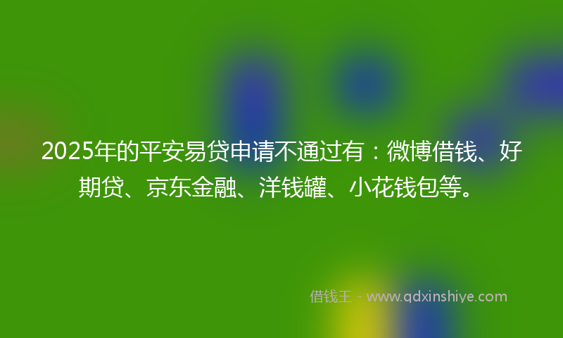 2025年的平安易贷申请不通过有：微博借钱、好期贷、京东金融、洋钱罐、小花钱包等。