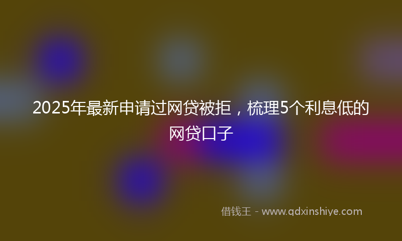 2025年最新申请过网贷被拒，梳理5个利息低的网贷口子