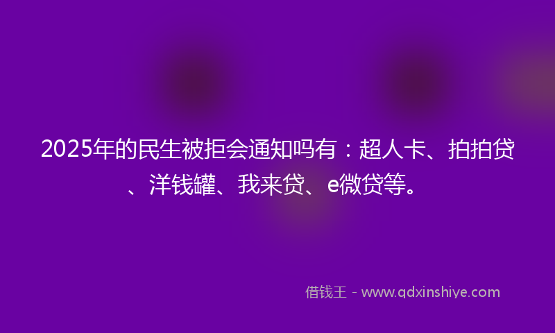 2025年的民生被拒会通知吗有：超人卡、拍拍贷、洋钱罐、我来贷、e微贷等。