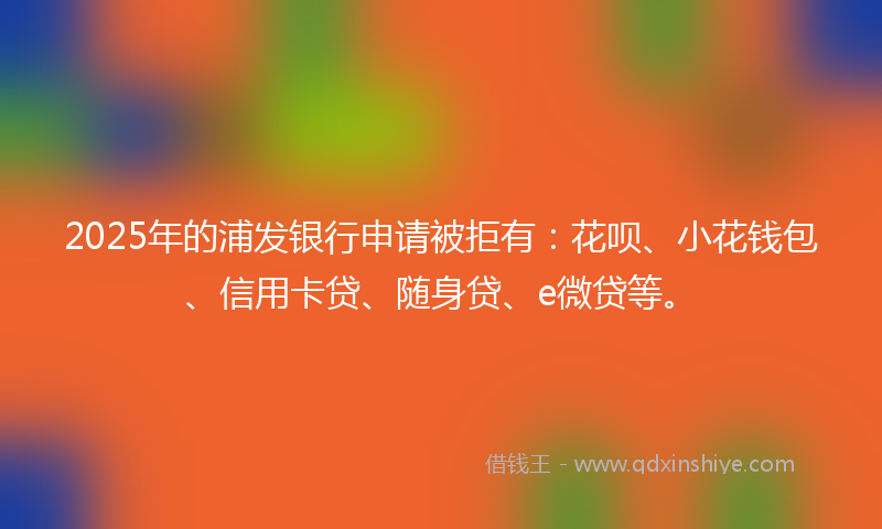 2025年的浦发银行申请被拒有:花呗、小花钱包、信用卡贷、随身贷、e微贷等。