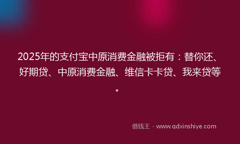 2025年的支付宝中原消费金融被拒有：替你还、好期贷、中原消费金融、维信卡卡贷、我来贷等。