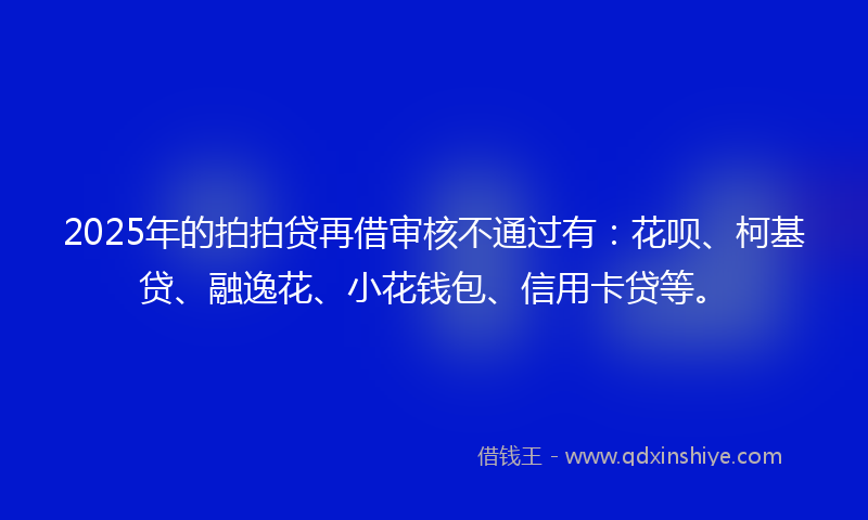 2025年的拍拍贷再借审核不通过有：花呗、柯基贷、融逸花、小花钱包、信用卡贷等。
