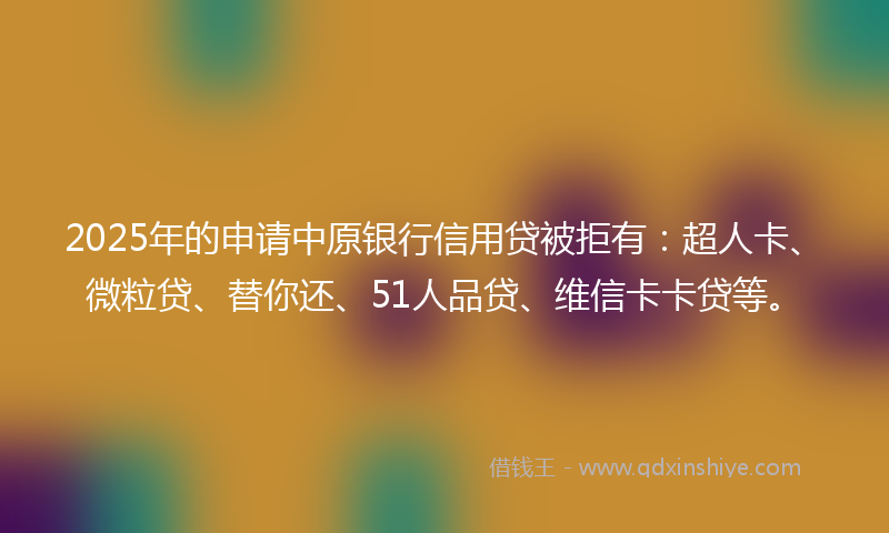 2025年的申请中原银行信用贷被拒有：超人卡、微粒贷、替你还、51人品贷、维信卡卡贷等。