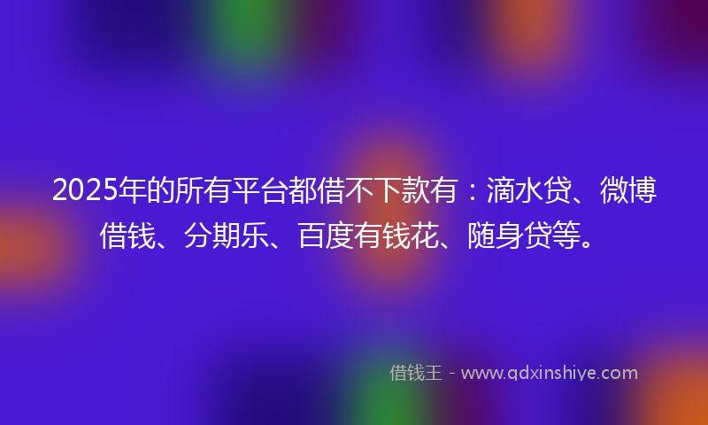 2025年的所有平台都借不下款有：滴水贷、微博借钱、分期乐、百度有钱花、随身贷等。
