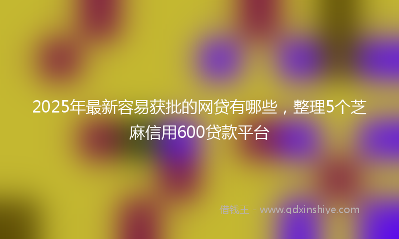 2025年最新容易获批的网贷有哪些，整理5个芝麻信用600贷款平台