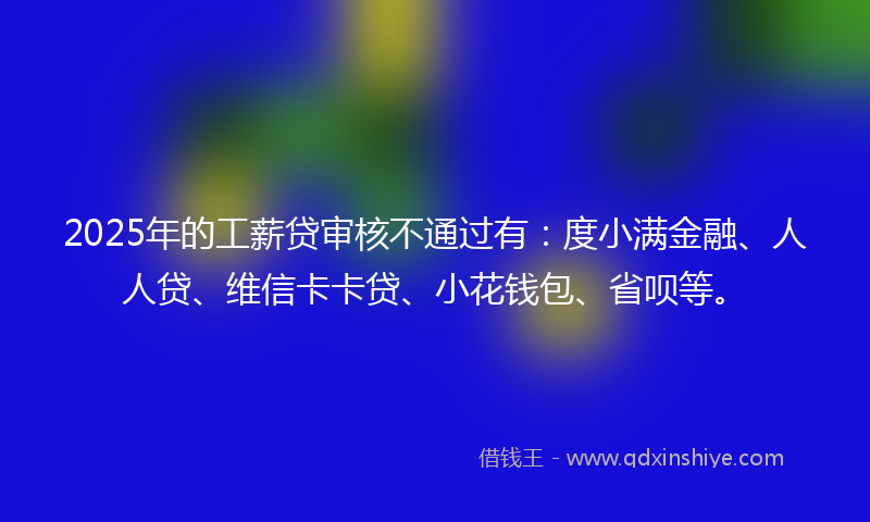 2025年的工薪贷审核不通过有：度小满金融、人人贷、维信卡卡贷、小花钱包、省呗等。