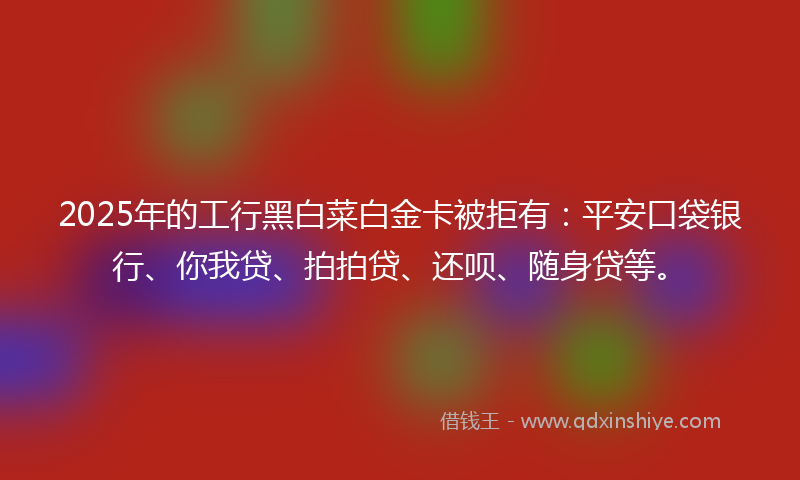 2025年的工行黑白菜白金卡被拒有：平安口袋银行、你我贷、拍拍贷、还呗、随身贷等。