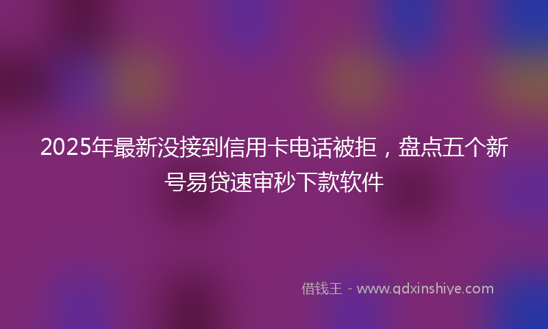 2025年最新没接到信用卡电话被拒，盘点五个新号易贷速审秒下款软件