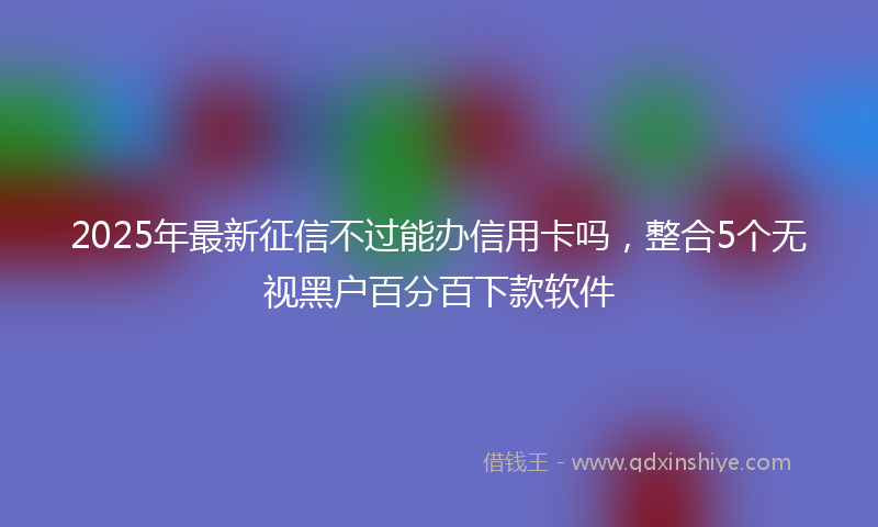 2025年最新征信不过能办信用卡吗，整合5个无视黑户百分百下款软件
