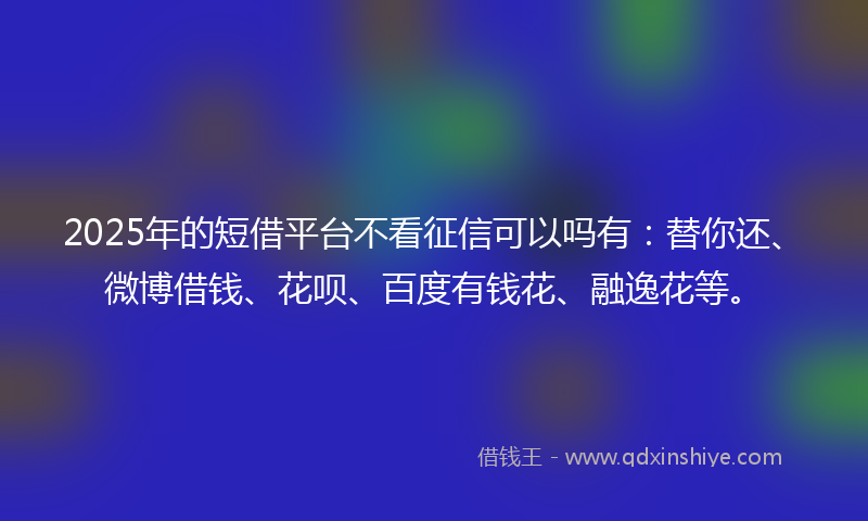 2025年的短借平台不看征信可以吗有：替你还、微博借钱、花呗、百度有钱花、融逸花等。