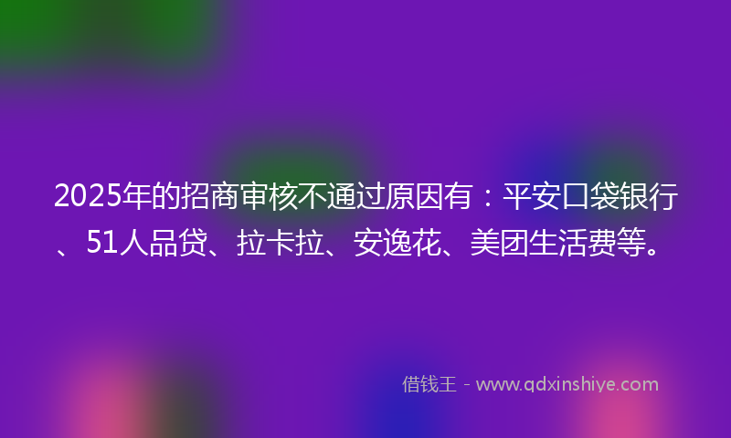 2025年的招商审核不通过原因有：平安口袋银行、51人品贷、拉卡拉、安逸花、美团生活费等。