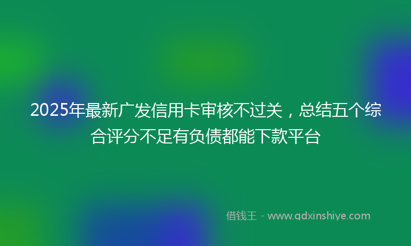 2025年最新广发信用卡审核不过关，总结五个综合评分不足有负债都能下款平台
