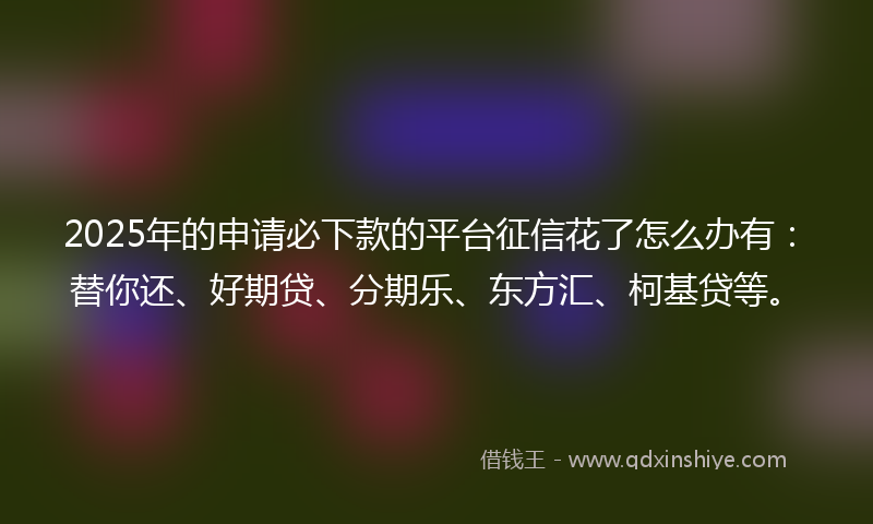 2025年的申请必下款的平台征信花了怎么办有：替你还、好期贷、分期乐、东方汇、柯基贷等。
