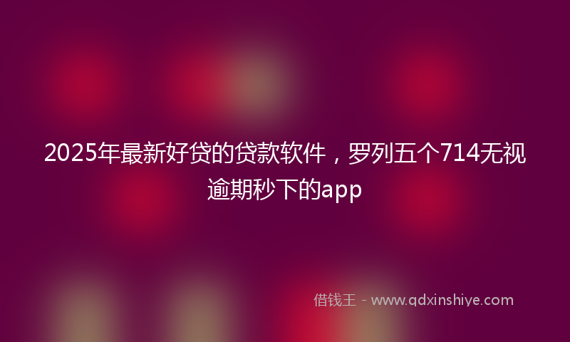 2025年最新好贷的贷款软件，罗列五个714无视逾期秒下的app