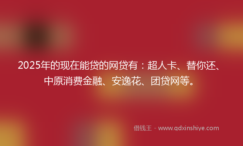 2025年的现在能贷的网贷有：超人卡、替你还、中原消费金融、安逸花、团贷网等。