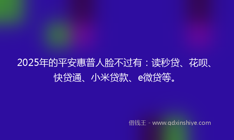 2025年的平安惠普人脸不过有：读秒贷、花呗、快贷通、小米贷款、e微贷等。