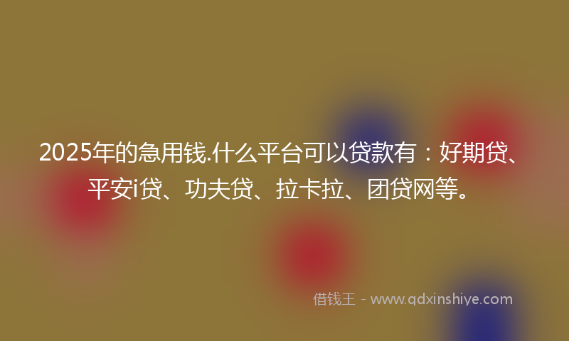 2025年的急用钱.什么平台可以贷款有：好期贷、平安i贷、功夫贷、拉卡拉、团贷网等。