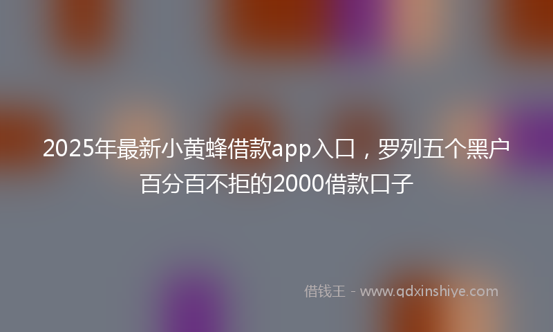 2025年最新小黄蜂借款app入口，罗列五个黑户百分百不拒的2000借款口子