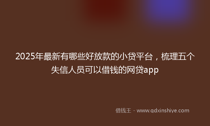 2025年最新有哪些好放款的小贷平台，梳理五个失信人员可以借钱的网贷app