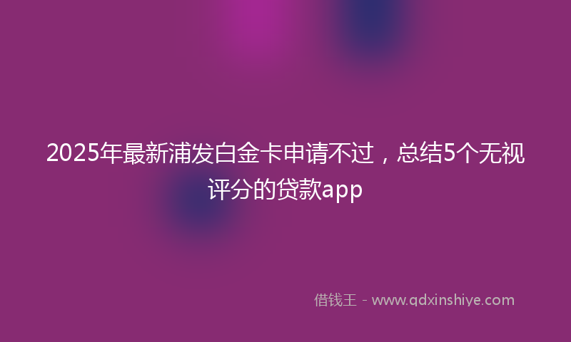 2025年最新浦发白金卡申请不过，总结5个无视评分的贷款app