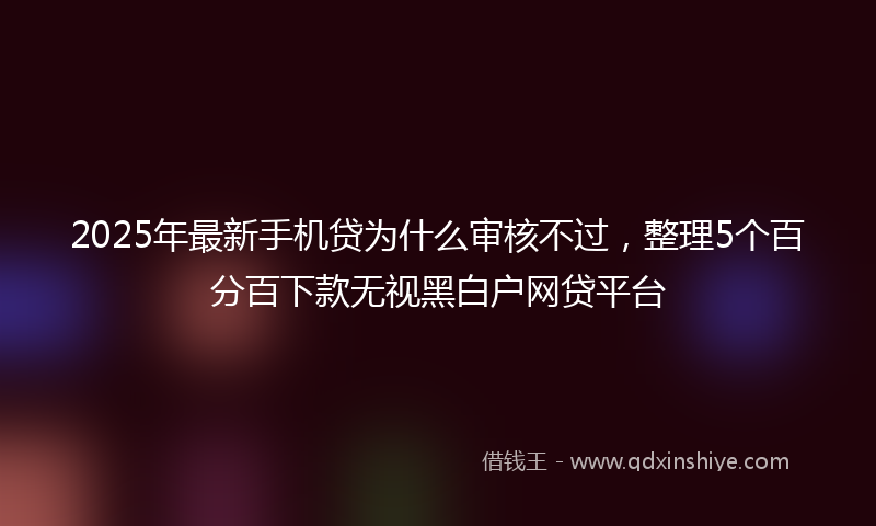 2025年最新手机贷为什么审核不过，整理5个百分百下款无视黑白户网贷平台