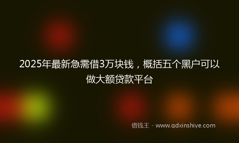 2025年最新急需借3万块钱，概括五个黑户可以做大额贷款平台