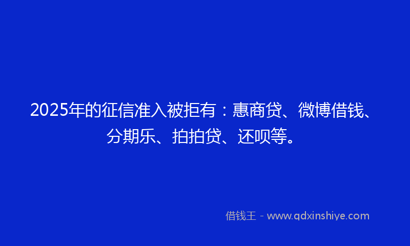 2025年的征信准入被拒有：惠商贷、微博借钱、分期乐、拍拍贷、还呗等。