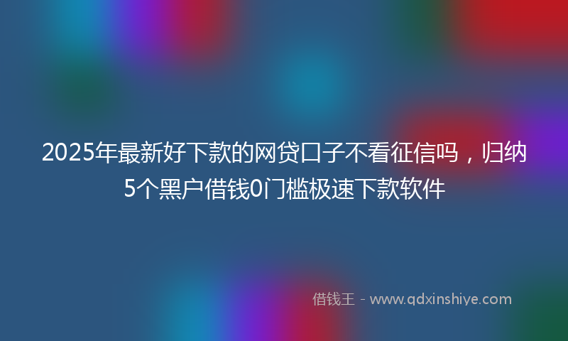 2025年最新好下款的网贷口子不看征信吗，归纳5个黑户借钱0门槛极速下款软件