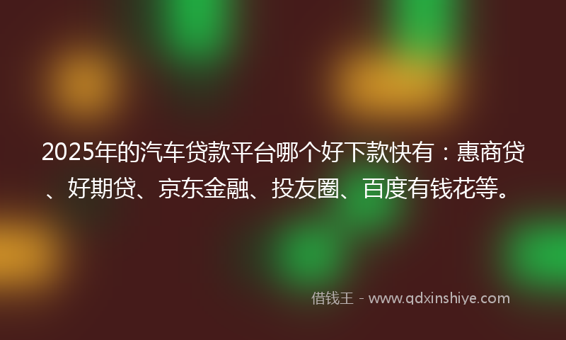 2025年的汽车贷款平台哪个好下款快有：惠商贷、好期贷、京东金融、投友圈、百度有钱花等。