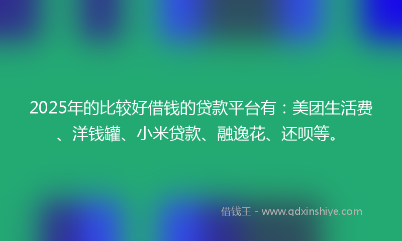 2025年的比较好借钱的贷款平台有：美团生活费、洋钱罐、小米贷款、融逸花、还呗等。