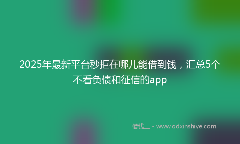 2025年最新平台秒拒在哪儿能借到钱，汇总5个不看负债和征信的app