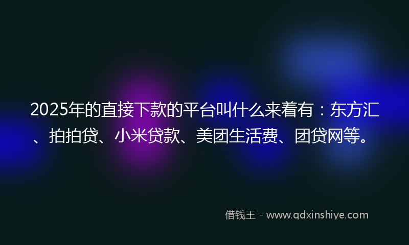 2025年的直接下款的平台叫什么来着有：东方汇、拍拍贷、小米贷款、美团生活费、团贷网等。