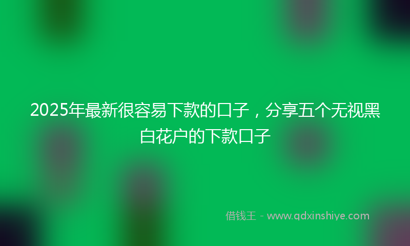 2025年最新很容易下款的口子，分享五个无视黑白花户的下款口子