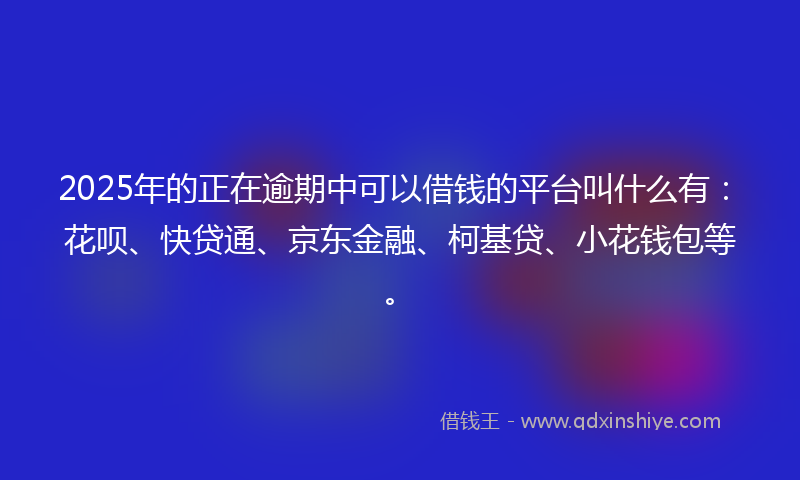 2025年的正在逾期中可以借钱的平台叫什么有：花呗、快贷通、京东金融、柯基贷、小花钱包等。