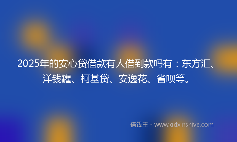 2025年的安心贷借款有人借到款吗有：东方汇、洋钱罐、柯基贷、安逸花、省呗等。