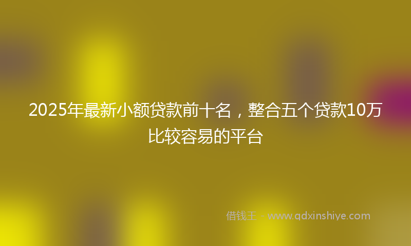 2025年最新小额贷款前十名，整合五个贷款10万比较容易的平台