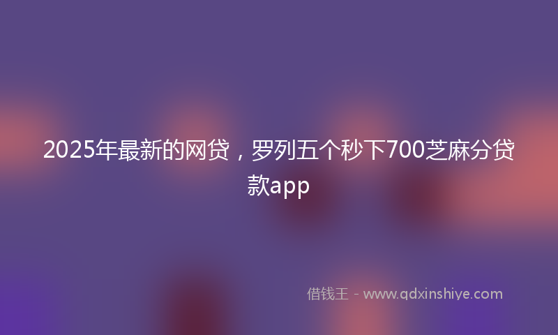 2025年最新的网贷，罗列五个秒下700芝麻分贷款app
