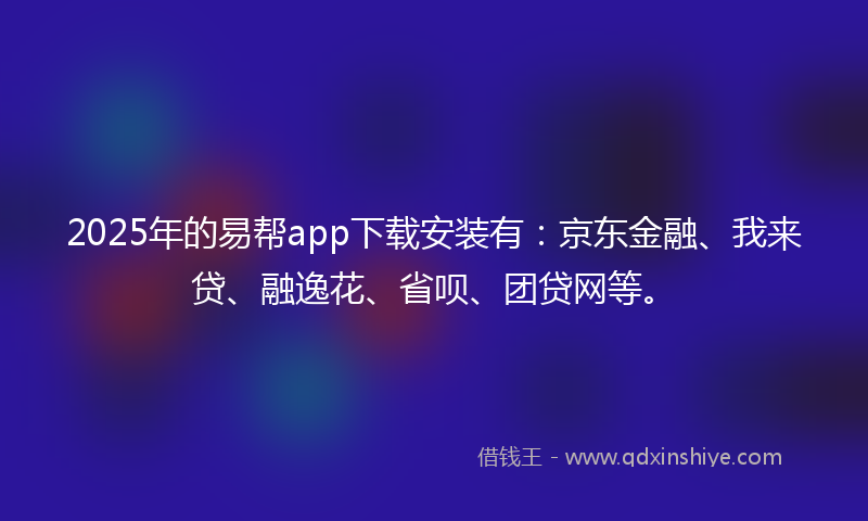 2025年的易帮app下载安装有：京东金融、我来贷、融逸花、省呗、团贷网等。
