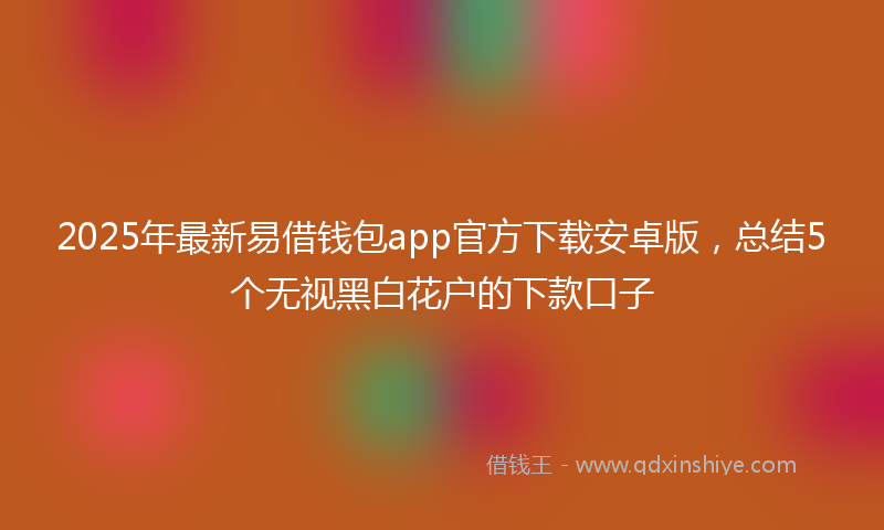 2025年最新易借钱包app官方下载安卓版，总结5个无视黑白花户的下款口子