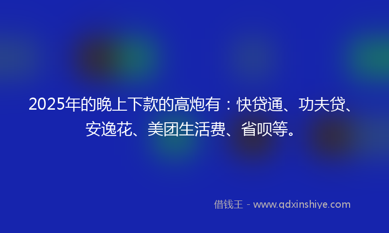 2025年的晚上下款的高炮有：快贷通、功夫贷、安逸花、美团生活费、省呗等。
