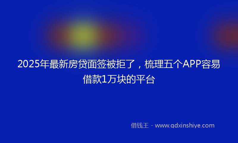 2025年最新房贷面签被拒了，梳理五个APP容易借款1万块的平台