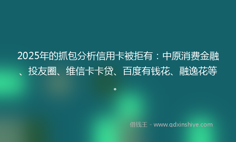 2025年的抓包分析信用卡被拒有：中原消费金融、投友圈、维信卡卡贷、百度有钱花、融逸花等。