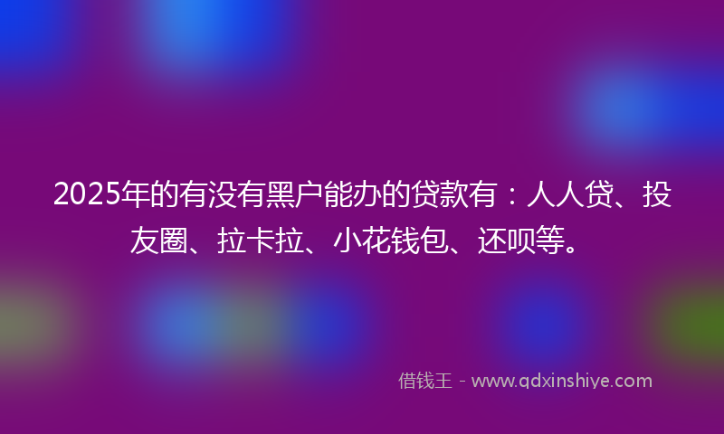 2025年的有没有黑户能办的贷款有：人人贷、投友圈、拉卡拉、小花钱包、还呗等。