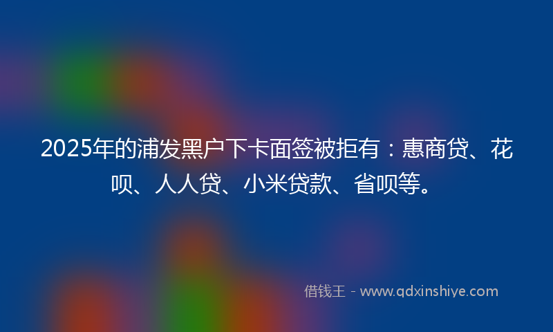 2025年的浦发黑户下卡面签被拒有：惠商贷、花呗、人人贷、小米贷款、省呗等。