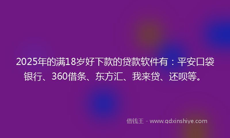 2025年的满18岁好下款的贷款软件有：平安口袋银行、360借条、东方汇、我来贷、还呗等。