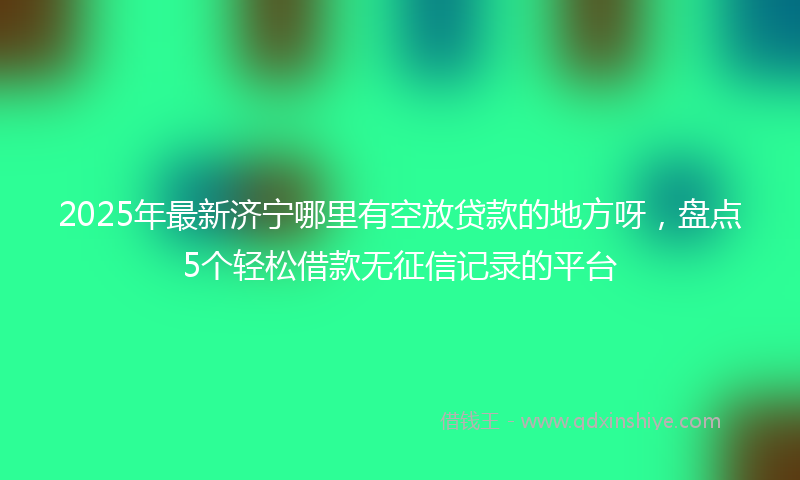 2025年最新济宁哪里有空放贷款的地方呀，盘点5个轻松借款无征信记录的平台