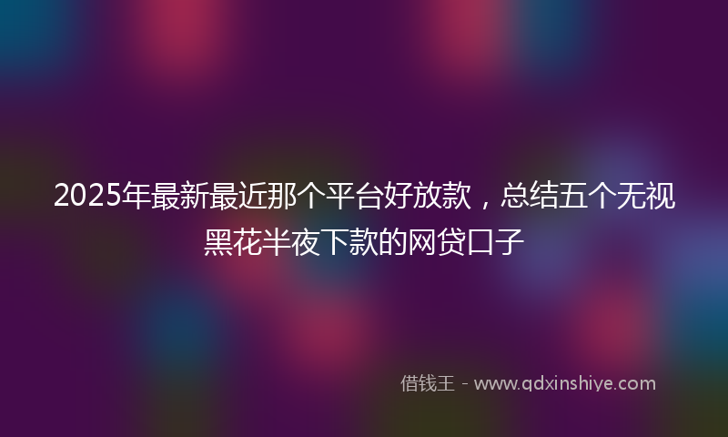 2025年最新最近那个平台好放款，总结五个无视黑花半夜下款的网贷口子